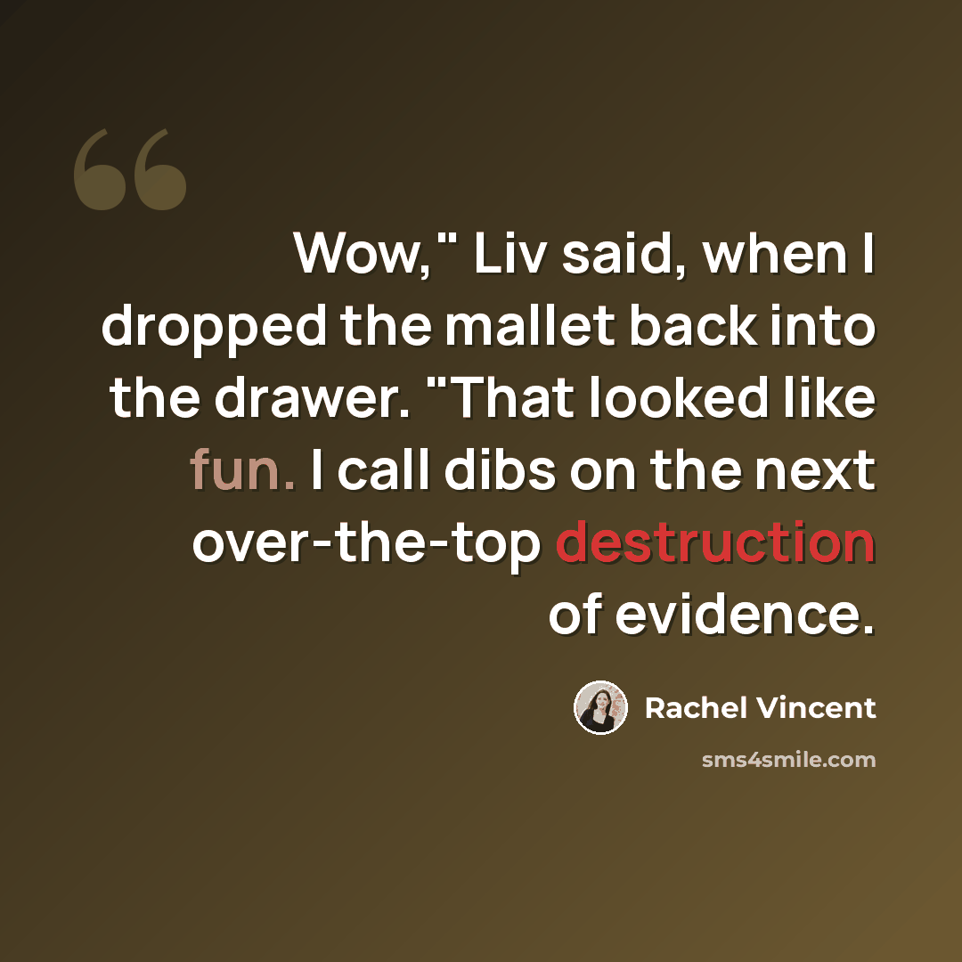 “Wow," Liv said, when I dropped the mallet back into the drawer. "That looked like fun. I call dibs on the next over-the-top destruction of evidence.” quote by Rachel Vincent