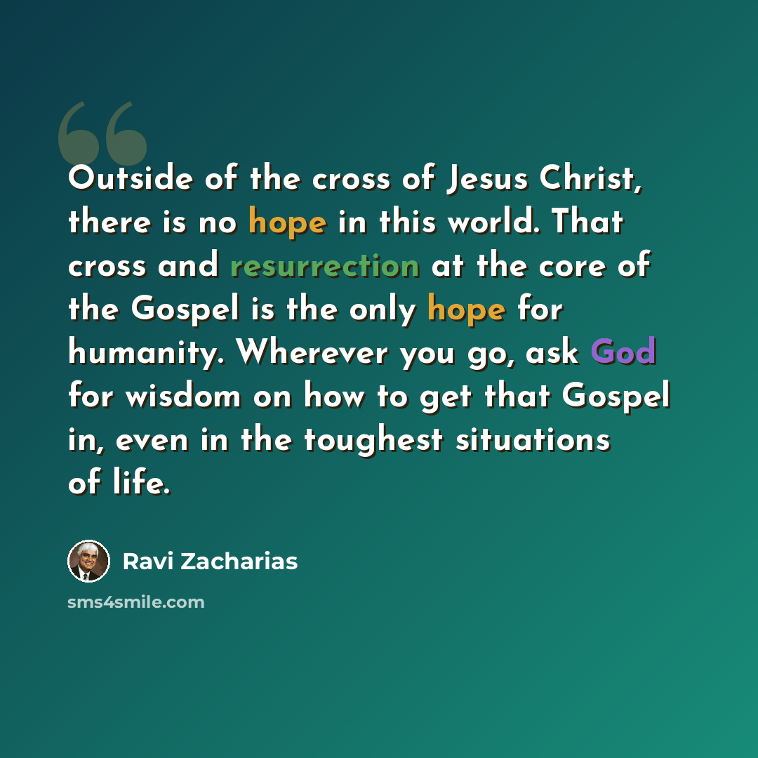 “Outside of the cross of Jesus Christ, there is no hope in this world. That cross and resurrection at the core of the Gospel is the only hope for humanity. Wherever you go, ask God for wisdom on how to get that Gospel in, even in the toughest situations of life.” quote by Ravi Zacharias