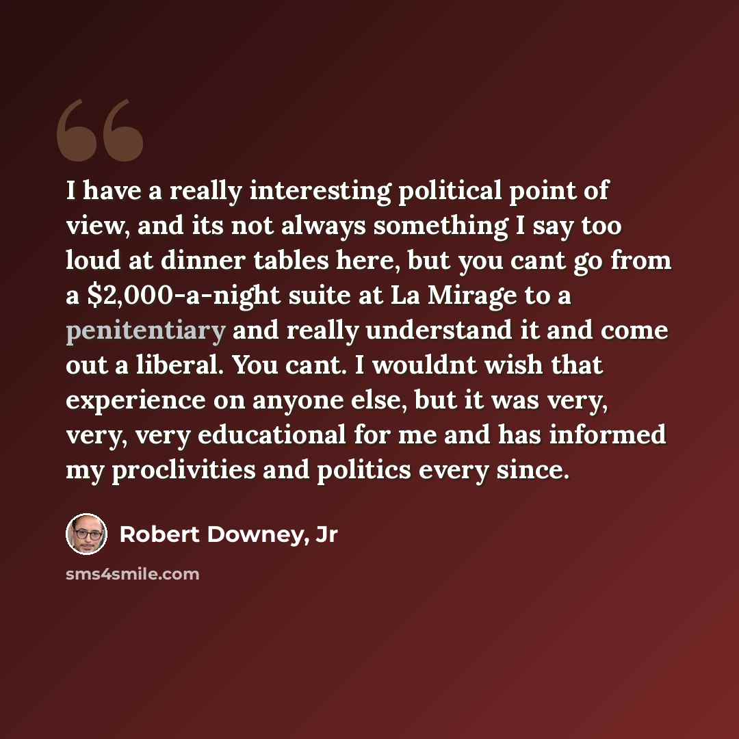 “I have a really interesting political point of view, and its not always something I say too loud at dinner tables here, but you cant go from a $2,000-a-night suite at La Mirage to a penitentiary and really understand it and come out a liberal. You cant. I wouldnt wish that experience on anyone…” quote by Robert Downey, Jr