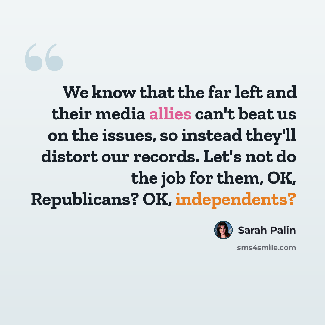 “We know that the far left and their media allies can't beat us on the issues, so instead they'll distort our records. Let's not do the job for them, OK, Republicans? OK, independents?” quote by Sarah Palin