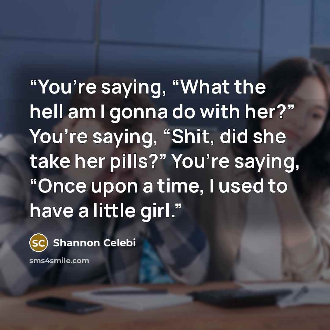“You’re saying, “What the hell am I gonna do with her?” You’re saying, “Shit, did she take her pills?” You’re saying, “Once upon a time, I used to have a little girl.” quote by Shannon Celebi