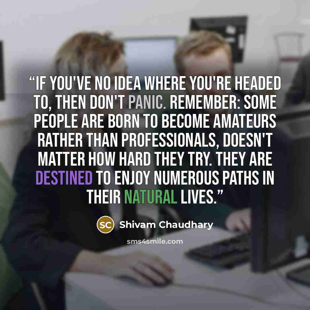 “If you've no idea where you're headed to, then don't panic. Remember: some people are born to become amateurs rather than professionals, doesn't matter how hard they try. They are destined to enjoy numerous paths in their natural lives.” quote by Shivam Chaudhary