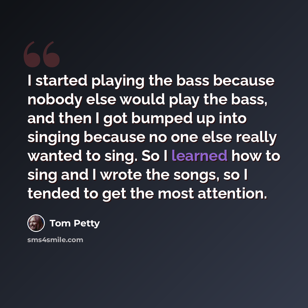 “I started playing the bass because nobody else would play the bass, and then I got bumped up into singing because no one else really wanted to sing. So I learned how to sing and I wrote the songs, so I tended to get the most attention.” quote by Tom Petty