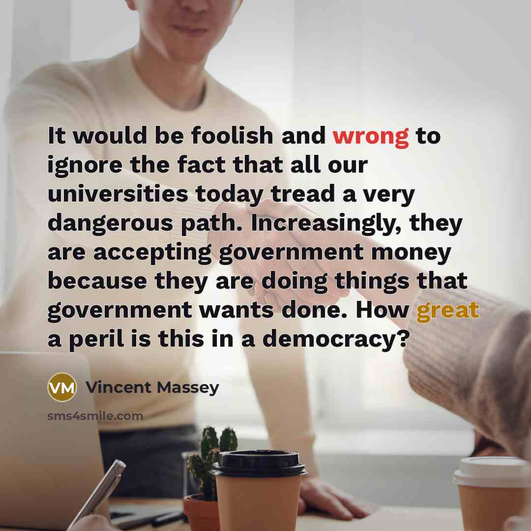 “It would be foolish and wrong to ignore the fact that all our universities today tread a very dangerous path. Increasingly, they are accepting government money because they are doing things that government wants done. How great a peril is this in a democracy?” quote by Vincent Massey