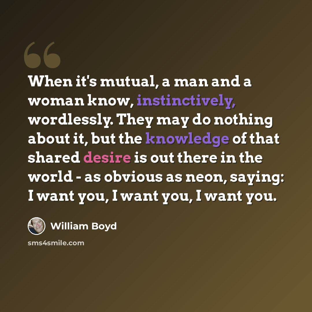 “When it's mutual, a man and a woman know, instinctively, wordlessly. They may do nothing about it, but the knowledge of that shared desire is out there in the world - as obvious as neon, saying: I want you, I want you, I want you.” quote by William Boyd