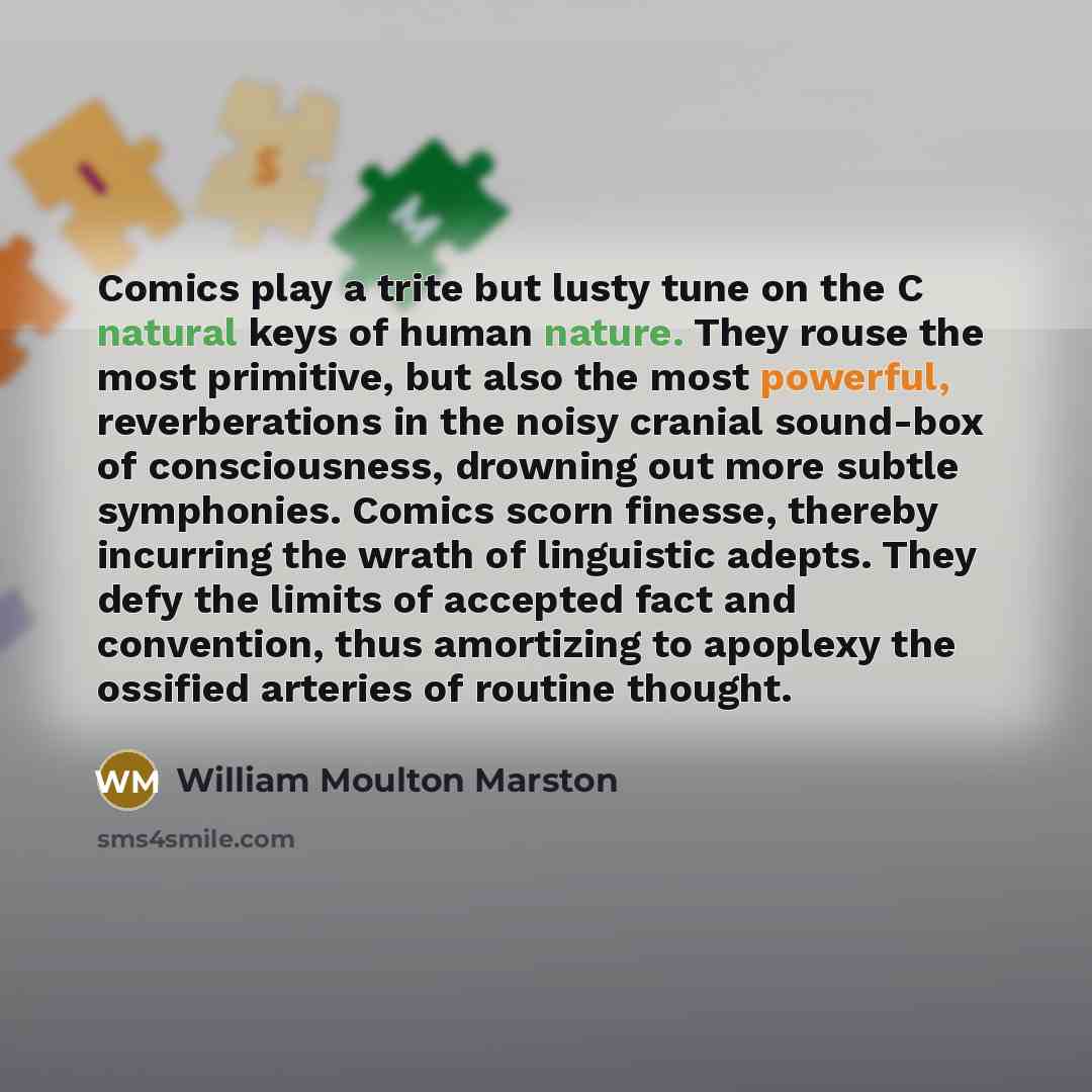 “Comics play a trite but lusty tune on the C natural keys of human nature. They rouse the most primitive, but also the most powerful, reverberations in the noisy cranial sound-box of consciousness, drowning out more subtle symphonies. Comics scorn finesse, thereby incurring the wrath of linguistic…” quote by William Moulton Marston