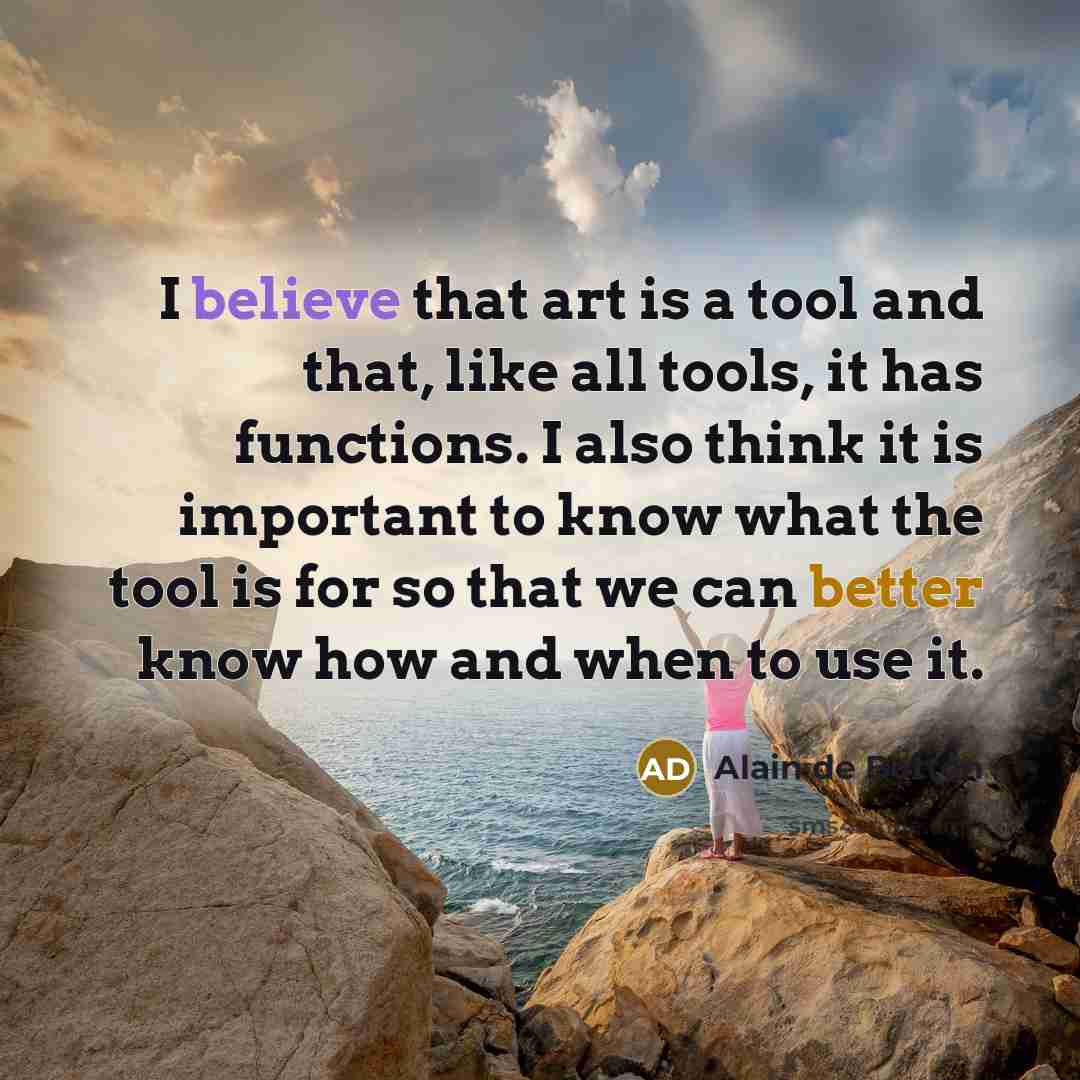 “I believe that art is a tool and that, like all tools, it has functions. I also think it is important to know what the tool is for so that we can better know how and when to use it.” quote by Alain de Botton