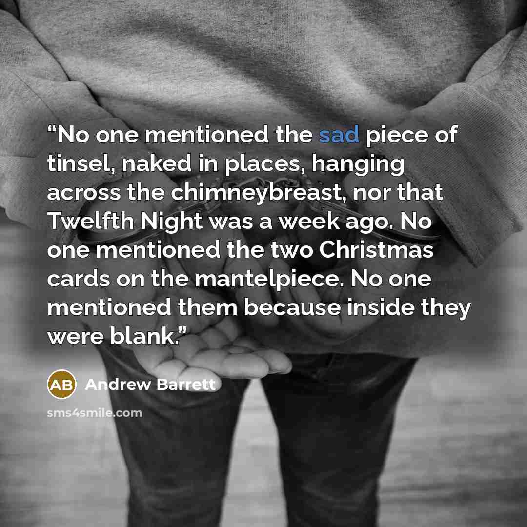 “No one mentioned the sad piece of tinsel, naked in places, hanging across the chimneybreast, nor that Twelfth Night was a week ago. No one mentioned the two Christmas cards on the mantelpiece. No one mentioned them because inside they were blank.” quote by Andrew Barrett