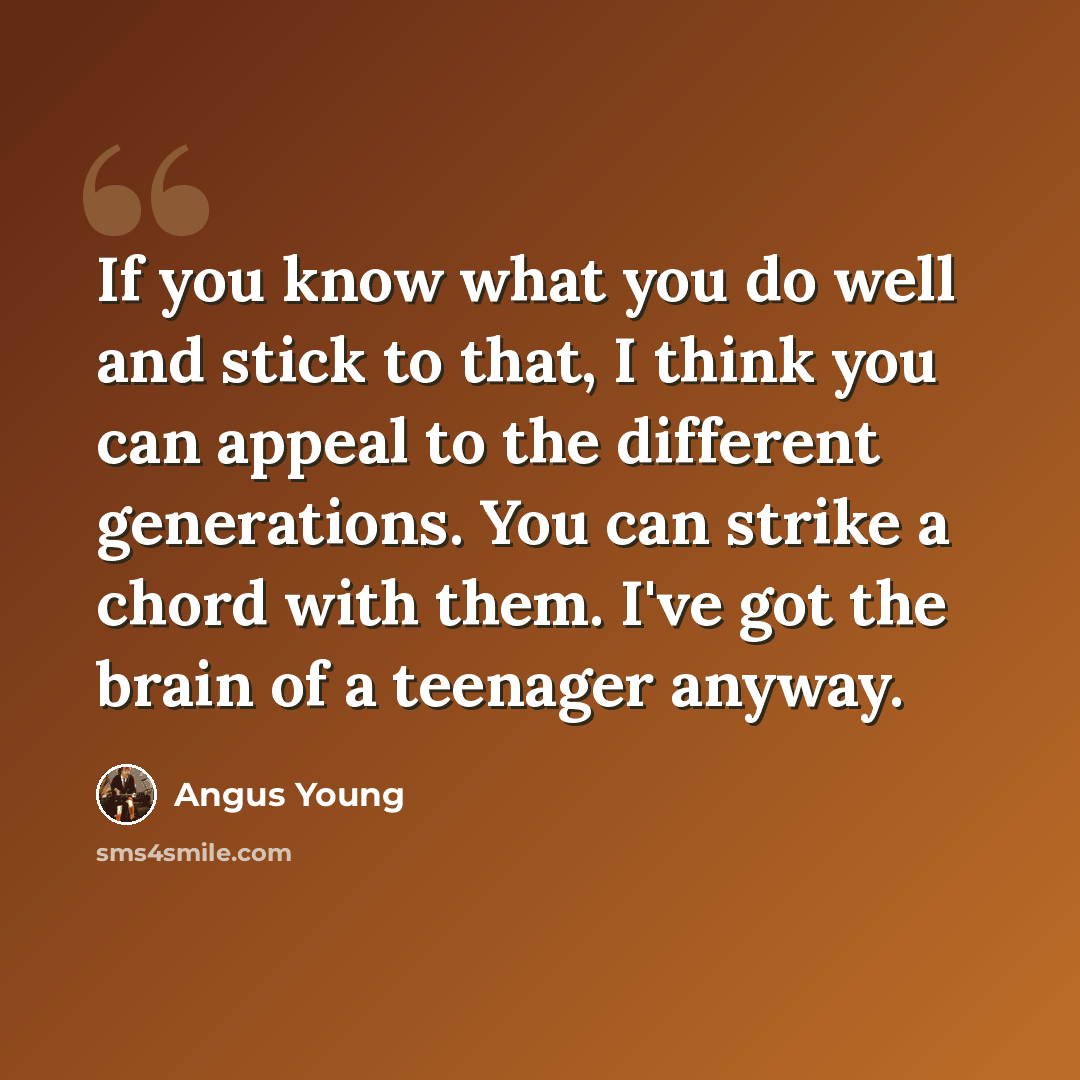 “If you know what you do well and stick to that, I think you can appeal to the different generations. You can strike a chord with them. I've got the brain of a teenager anyway.” quote by Angus Young