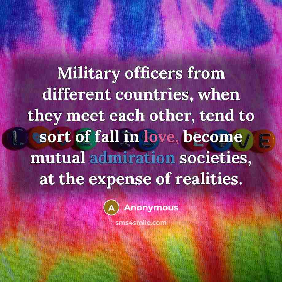“Military officers from different countries, when they meet each other, tend to sort of fall in love, become mutual admiration societies, at the expense of realities.” quote by Anonymous