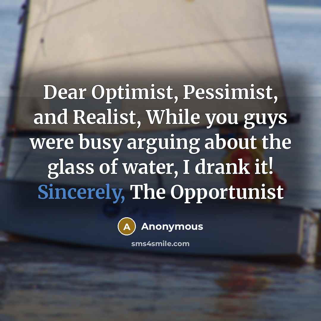 “Dear Optimist, Pessimist, and Realist, While you guys were busy arguing about the glass of water, I drank it! Sincerely, The Opportunist” quote by Anonymous