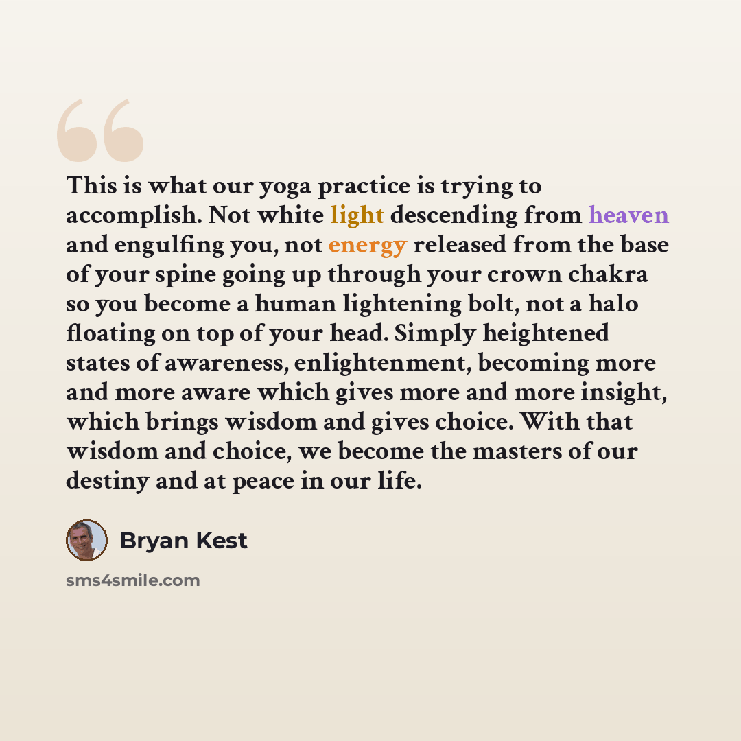 “This is what our yoga practice is trying to accomplish. Not white light descending from heaven and engulfing you, not energy released from the base of your spine going up through your crown chakra so you become a human lightening bolt, not a halo floating on top of your head. Simply heightened…” quote by Bryan Kest