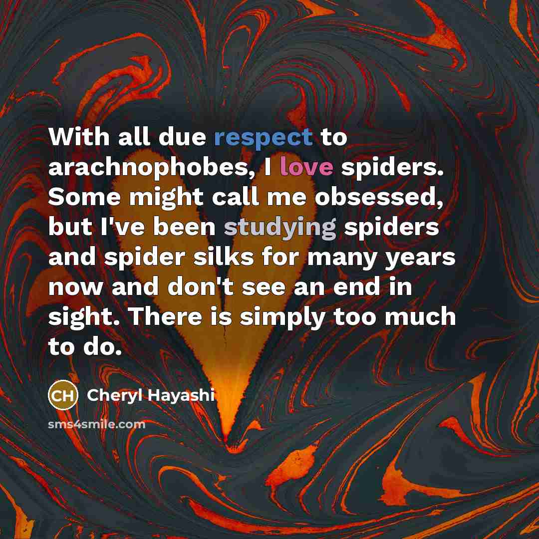 “With all due respect to arachnophobes, I love spiders. Some might call me obsessed, but I've been studying spiders and spider silks for many years now and don't see an end in sight. There is simply too much to do.” quote by Cheryl Hayashi