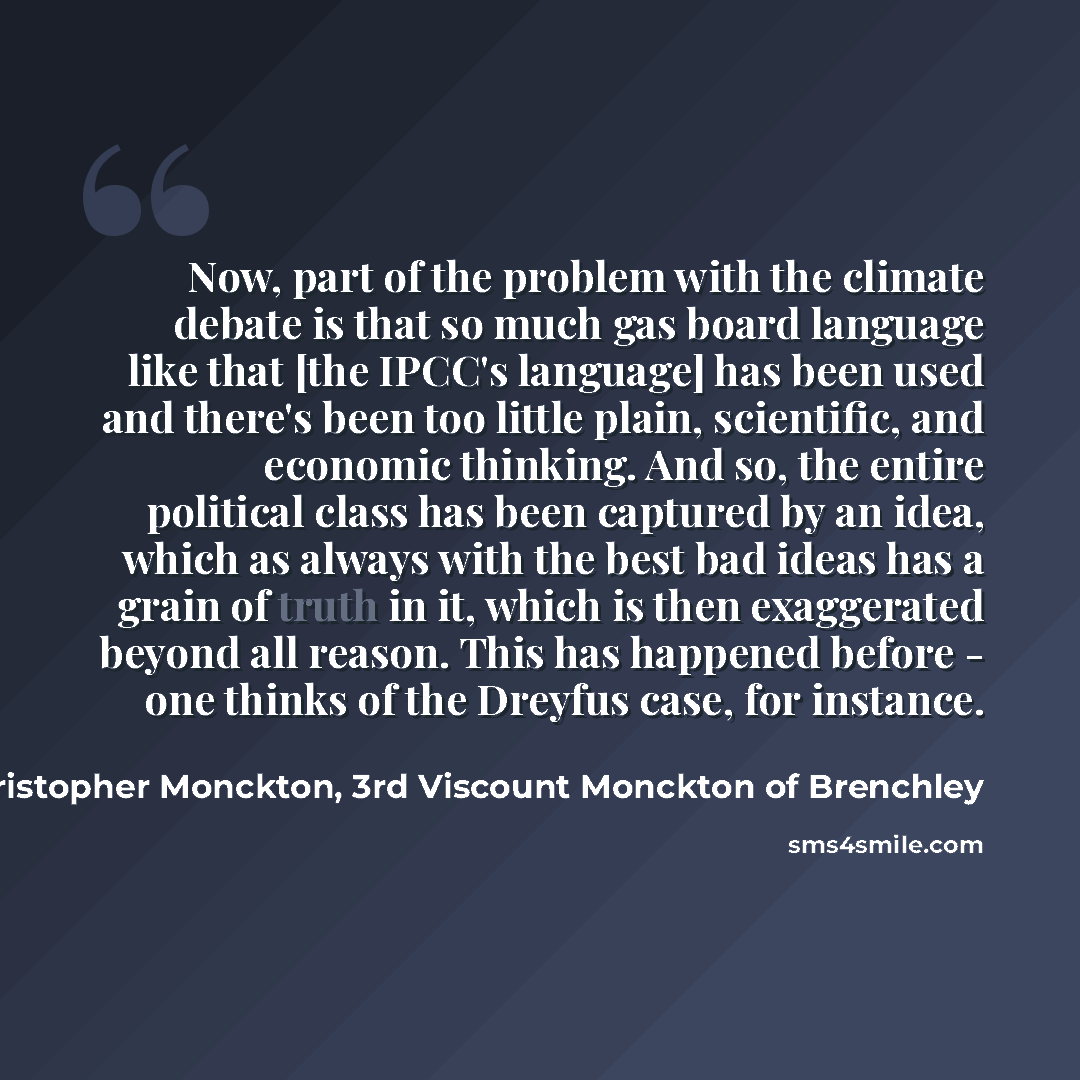 “Now, part of the problem with the climate debate is that so much gas board language like that [the IPCC's language] has been used and there's been too little plain, scientific, and economic thinking. And so, the entire political class has been captured by an idea, which as always with the best bad…” quote by Christopher Monckton, 3rd Viscount Monckton of Brenchley