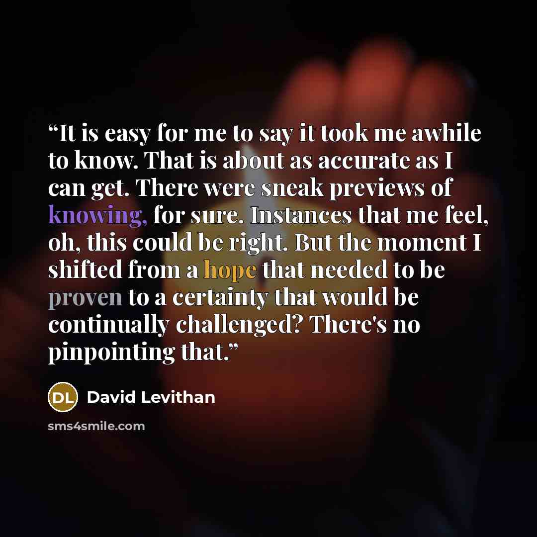 “It is easy for me to say it took me awhile to know. That is about as accurate as I can get. There were sneak previews of knowing, for sure. Instances that me feel, oh, this could be right. But the moment I shifted from a hope that needed to be proven to a certainty that would be continually…” quote by David Levithan