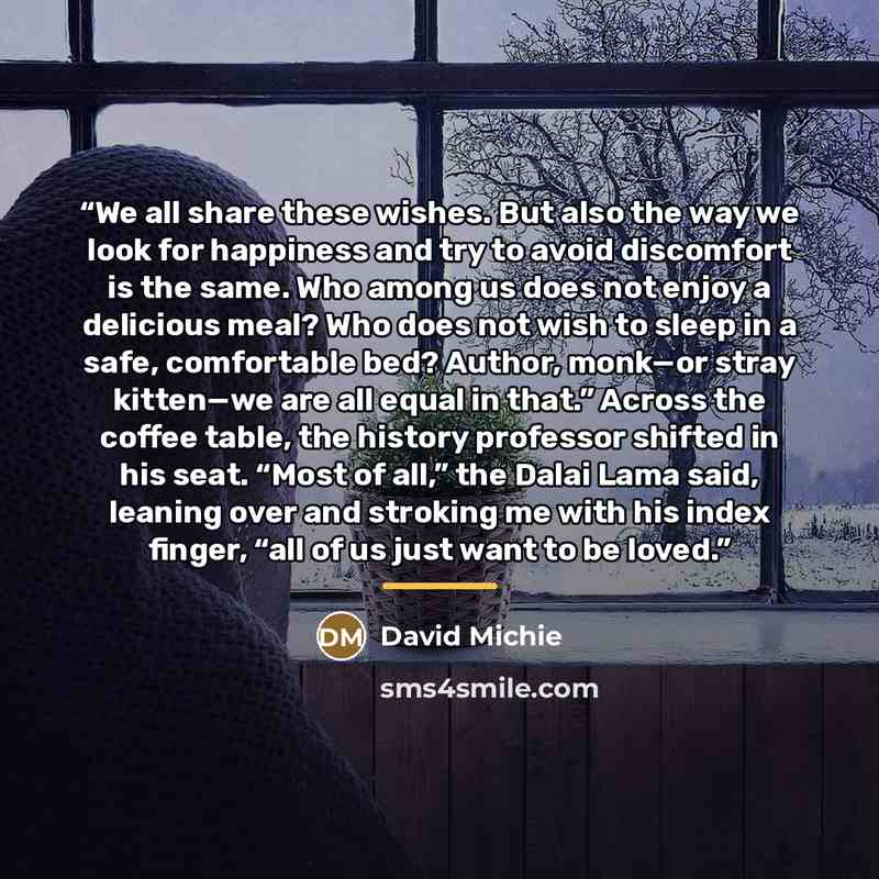 “We all share these wishes. But also the way we look for happiness and try to avoid discomfort is the same. Who among us does not enjoy a delicious meal? Who does not wish to sleep in a safe, comfortable bed? Author, monk—or stray kitten—we are all equal in that.” Across the coffee table, the…” quote by David Michie