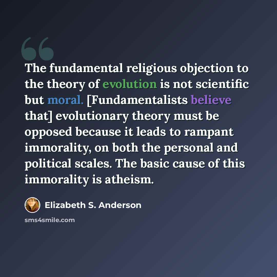 “The fundamental religious objection to the theory of evolution is not scientific but moral. [Fundamentalists believe that] evolutionary theory must be opposed because it leads to rampant immorality, on both the personal and political scales. The basic cause of this immorality is atheism.” quote by Elizabeth S. Anderson