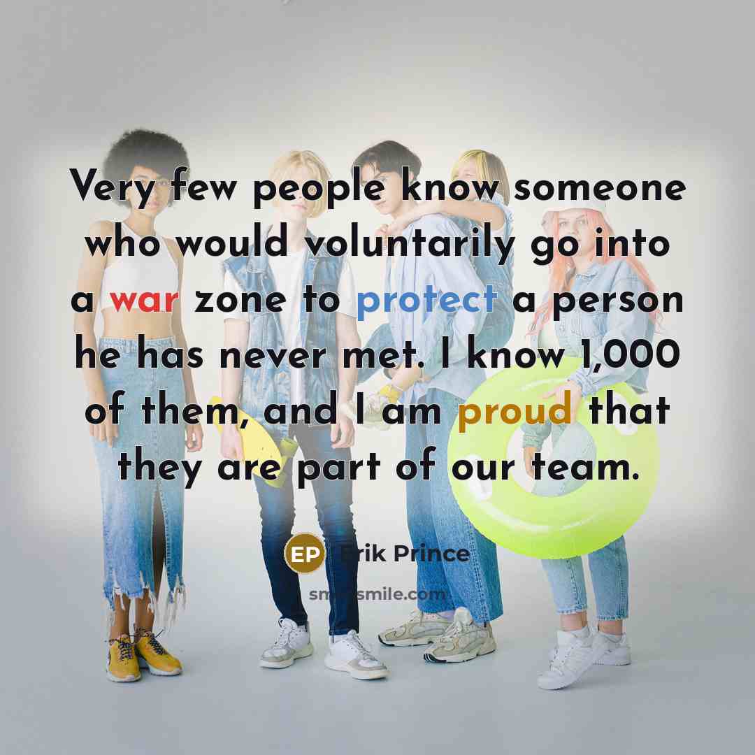 “Very few people know someone who would voluntarily go into a war zone to protect a person he has never met. I know 1,000 of them, and I am proud that they are part of our team.” quote by Erik Prince