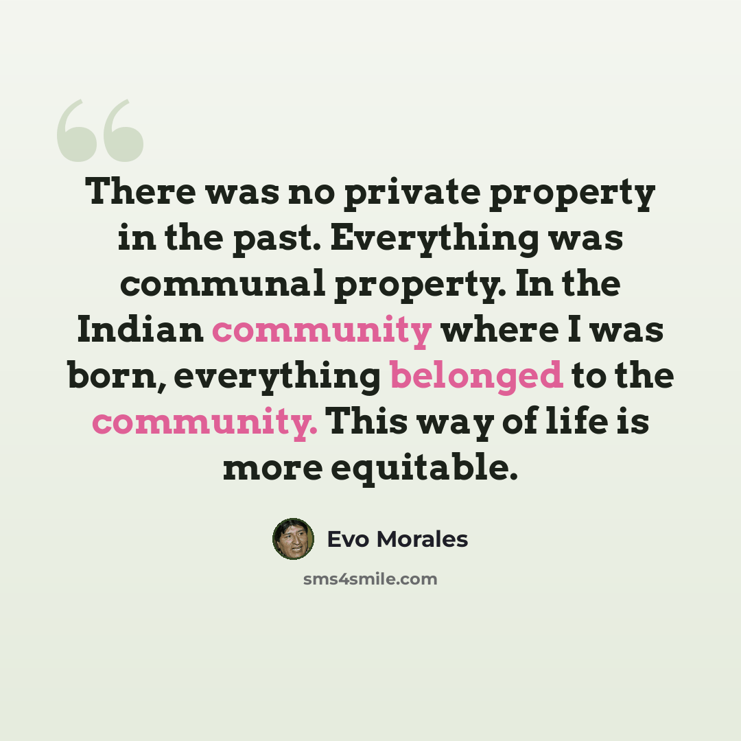 “There was no private property in the past. Everything was communal property. In the Indian community where I was born, everything belonged to the community. This way of life is more equitable.” quote by Evo Morales
