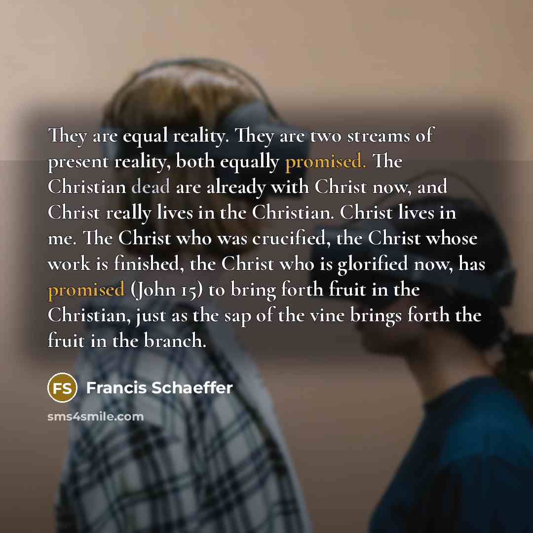“They are equal reality. They are two streams of present reality, both equally promised. The Christian dead are already with Christ now, and Christ really lives in the Christian. Christ lives in me. The Christ who was crucified, the Christ whose work is finished, the Christ who is glorified now…” quote by Francis Schaeffer