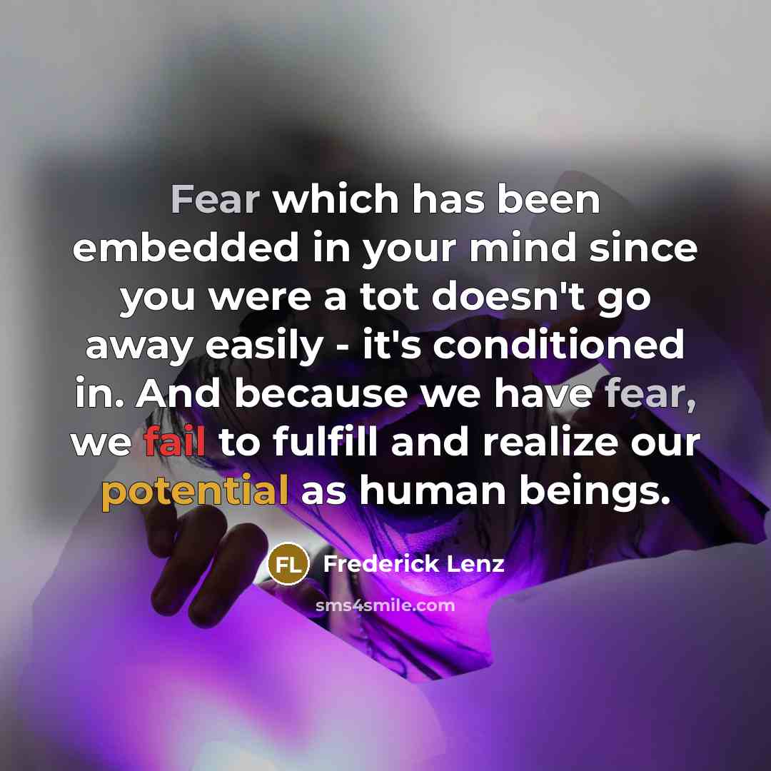 “Fear which has been embedded in your mind since you were a tot doesn't go away easily - it's conditioned in. And because we have fear, we fail to fulfill and realize our potential as human beings.” quote by Frederick Lenz