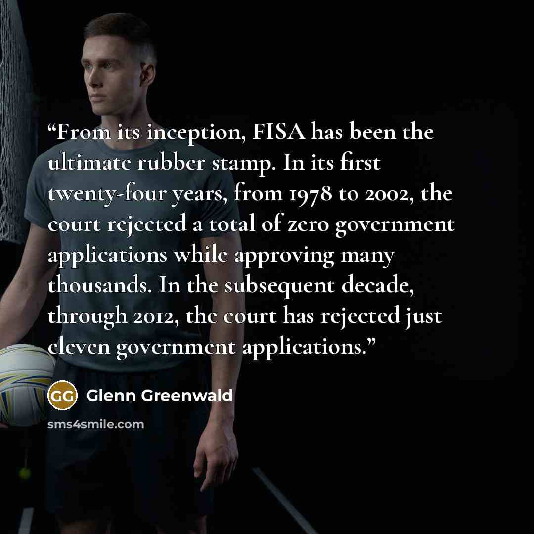 “From its inception, FISA has been the ultimate rubber stamp. In its first twenty-four years, from 1978 to 2002, the court rejected a total of zero government applications while approving many thousands. In the subsequent decade, through 2012, the court has rejected just eleven government…” quote by Glenn Greenwald