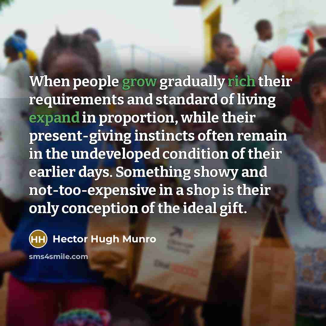“When people grow gradually rich their requirements and standard of living expand in proportion, while their present-giving instincts often remain in the undeveloped condition of their earlier days. Something showy and not-too-expensive in a shop is their only conception of the ideal gift.” quote by Hector Hugh Munro