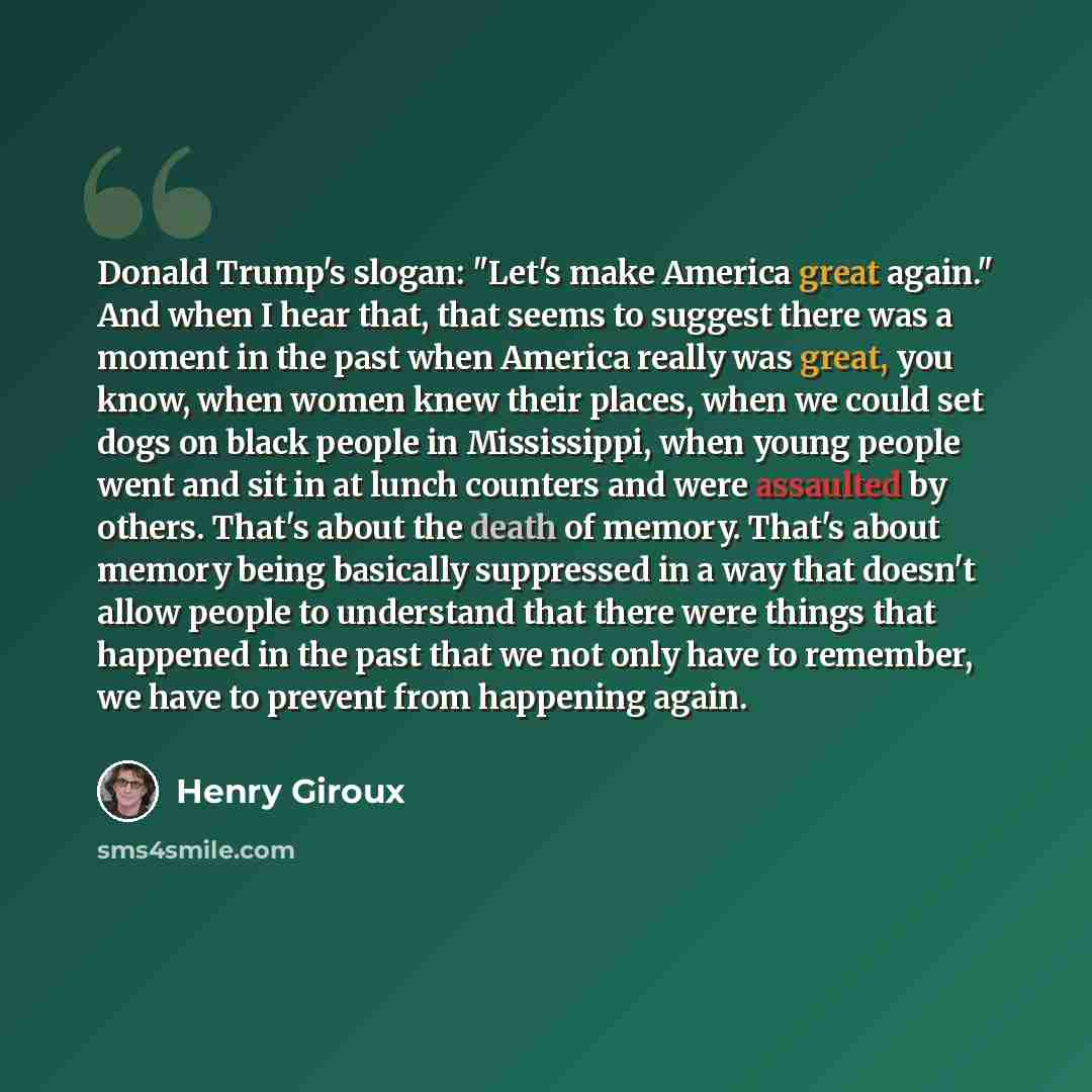 “Donald Trump's slogan: "Let's make America great again." And when I hear that, that seems to suggest there was a moment in the past when America really was great, you know, when women knew their places, when we could set dogs on black people in Mississippi, when young people went and sit in at…” quote by Henry Giroux
