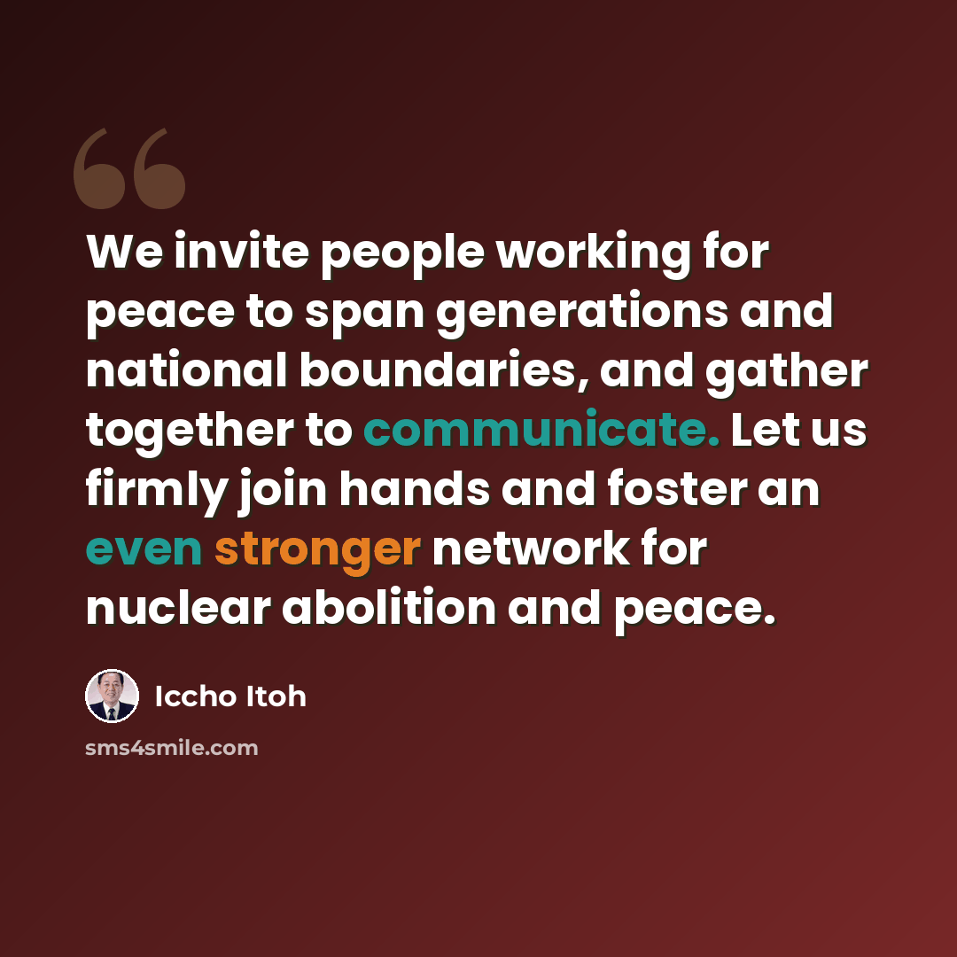 “We invite people working for peace to span generations and national boundaries, and gather together to communicate. Let us firmly join hands and foster an even stronger network for nuclear abolition and peace.” quote by Iccho Itoh