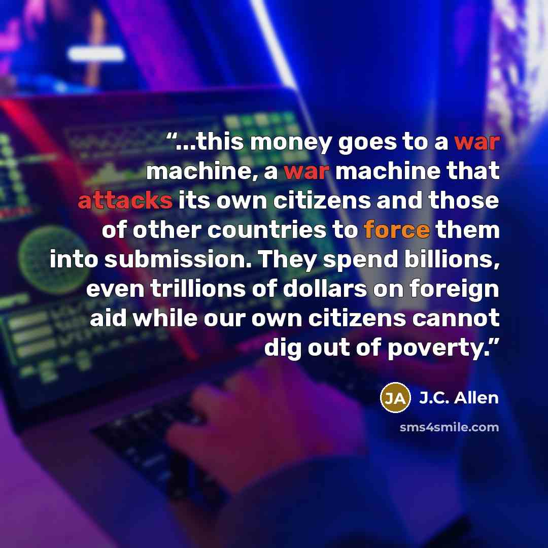 “...this money goes to a war machine, a war machine that attacks its own citizens and those of other countries to force them into submission. They spend billions, even trillions of dollars on foreign aid while our own citizens cannot dig out of poverty.” quote by J.C. Allen