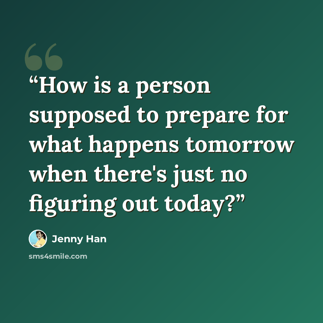 “How is a person supposed to prepare for what happens tomorrow when there's just no figuring out today?” quote by Jenny Han