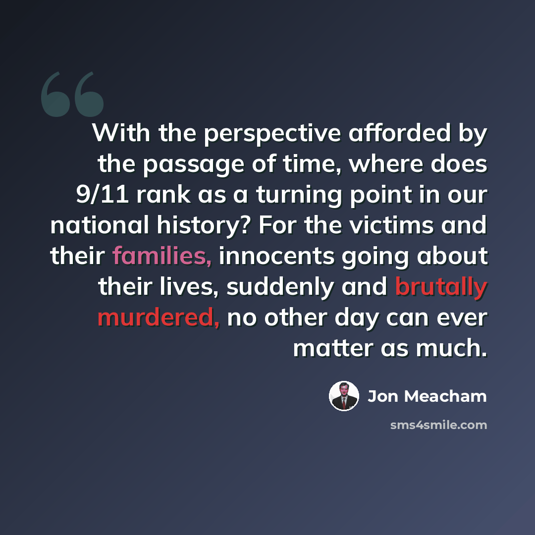“With the perspective afforded by the passage of time, where does 9/11 rank as a turning point in our national history? For the victims and their families, innocents going about their lives, suddenly and brutally murdered, no other day can ever matter as much.” quote by Jon Meacham