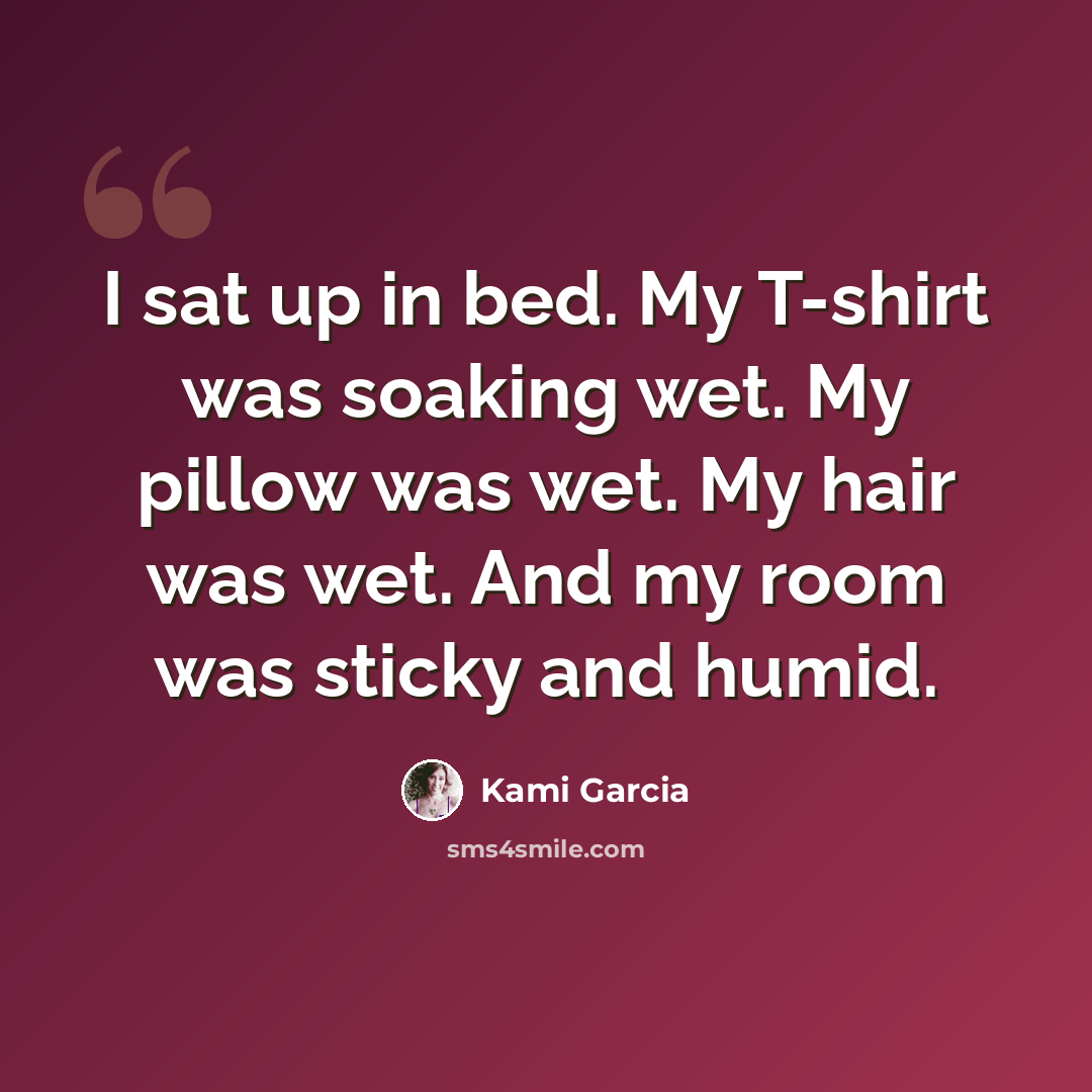 “I sat up in bed. My T-shirt was soaking wet. My pillow was wet. My hair was wet. And my room was sticky and humid.” quote by Kami Garcia