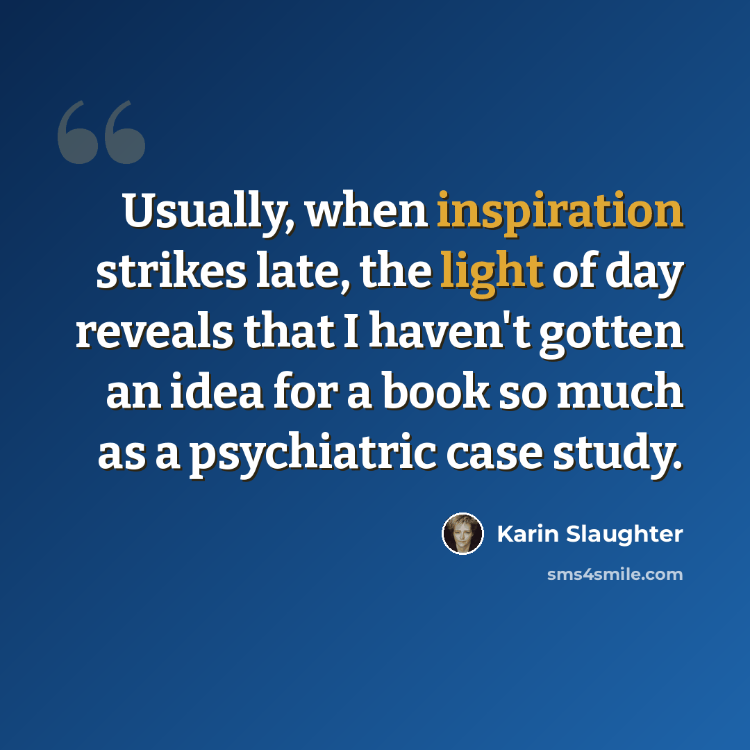 “Usually, when inspiration strikes late, the light of day reveals that I haven't gotten an idea for a book so much as a psychiatric case study.” quote by Karin Slaughter