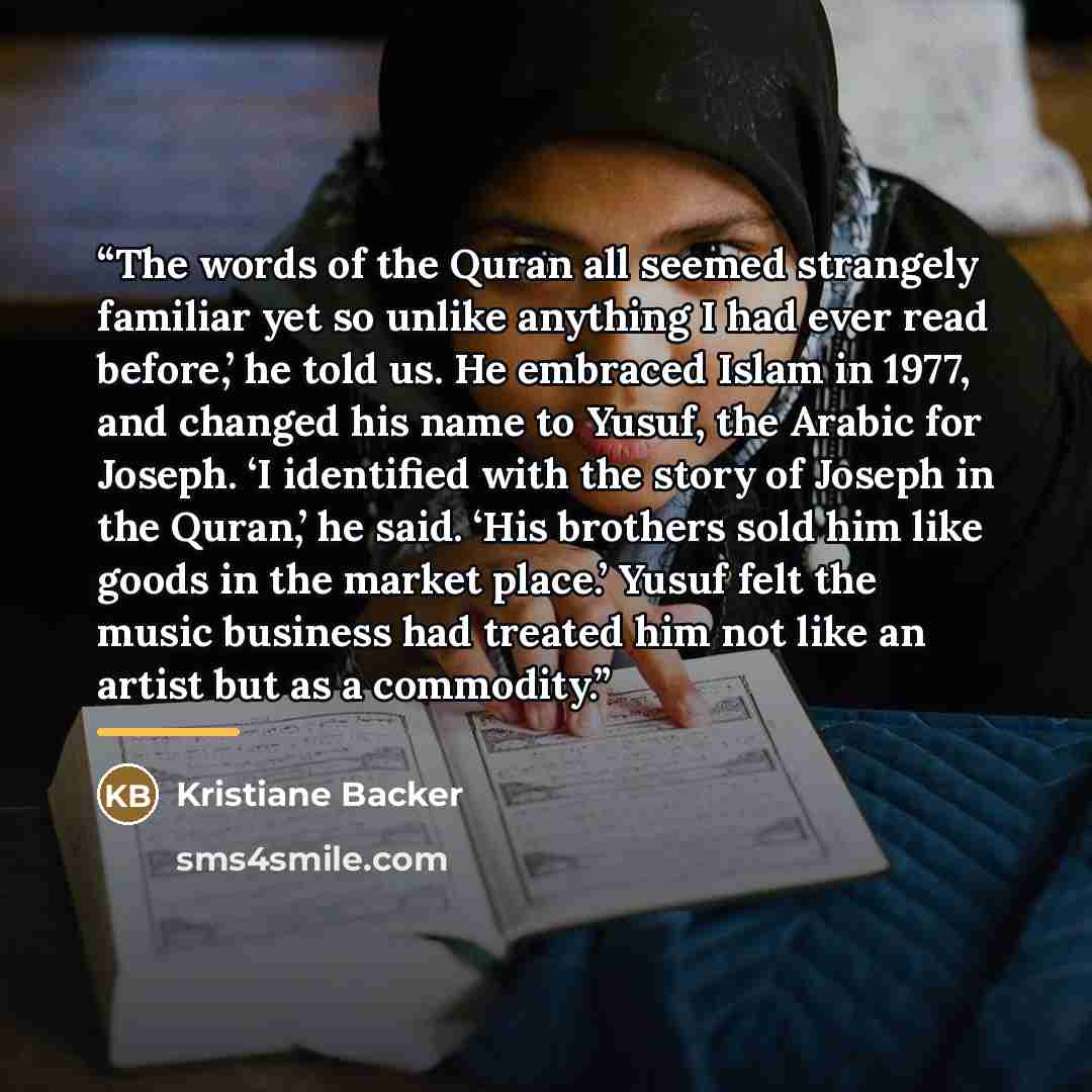 “The words of the Quran all seemed strangely familiar yet so unlike anything I had ever read before,’ he told us. He embraced Islam in 1977, and changed his name to Yusuf, the Arabic for Joseph. ‘I identified with the story of Joseph in the Quran,’ he said. ‘His brothers sold him like goods in the…” quote by Kristiane Backer