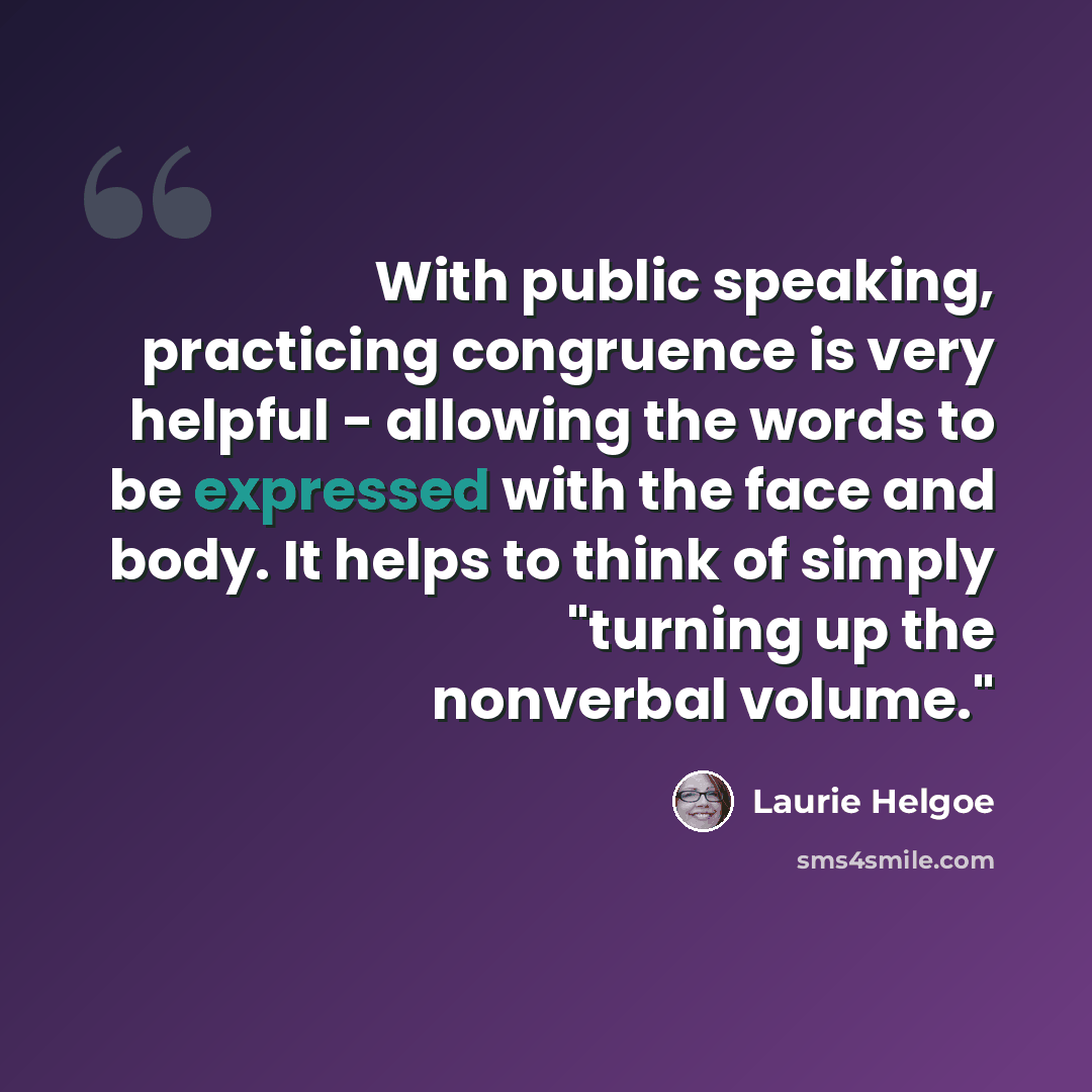 “With public speaking, practicing congruence is very helpful - allowing the words to be expressed with the face and body. It helps to think of simply "turning up the nonverbal volume."” quote by Laurie Helgoe