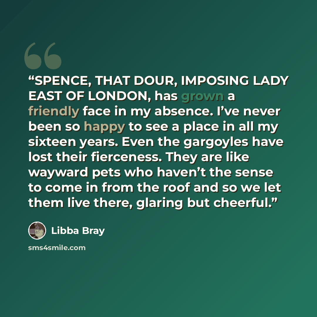 “SPENCE, THAT DOUR, IMPOSING LADY EAST OF LONDON, has grown a friendly face in my absence. I’ve never been so happy to see a place in all my sixteen years. Even the gargoyles have lost their fierceness. They are like wayward pets who haven’t the sense to come in from the roof and so we let them…” quote by Libba Bray