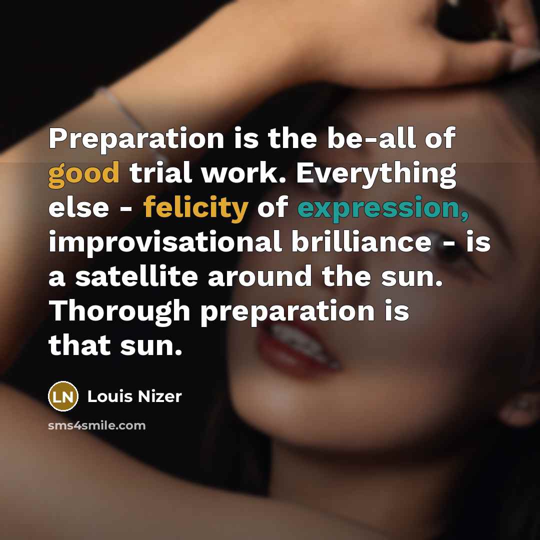 “Preparation is the be-all of good trial work. Everything else - felicity of expression, improvisational brilliance - is a satellite around the sun. Thorough preparation is that sun.” quote by Louis Nizer