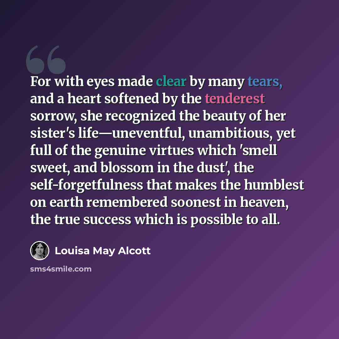 “For with eyes made clear by many tears, and a heart softened by the tenderest sorrow, she recognized the beauty of her sister's life—uneventful, unambitious, yet full of the genuine virtues which 'smell sweet, and blossom in the dust', the self-forgetfulness that makes the humblest on earth…” quote by Louisa May Alcott