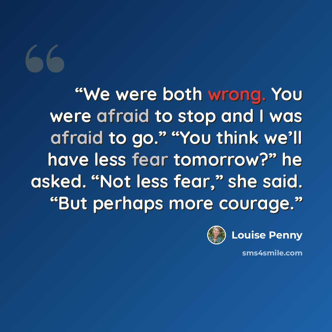 “We were both wrong. You were afraid to stop and I was afraid to go.” “You think we’ll have less fear tomorrow?” he asked. “Not less fear,” she said. “But perhaps more courage.” quote by Louise Penny