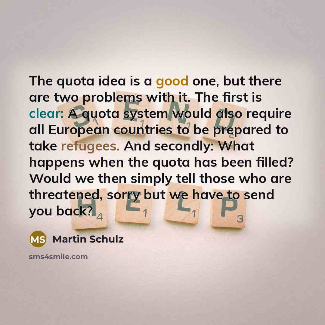 “The quota idea is a good one, but there are two problems with it. The first is clear: A quota system would also require all European countries to be prepared to take refugees. And secondly: What happens when the quota has been filled? Would we then simply tell those who are threatened, sorry but…” quote by Martin Schulz