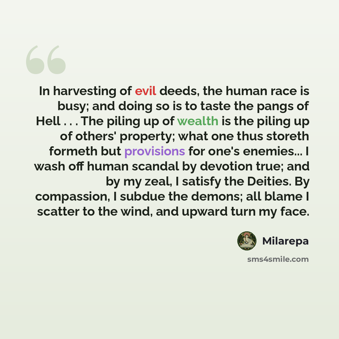“In harvesting of evil deeds, the human race is busy; and doing so is to taste the pangs of Hell . . . The piling up of wealth is the piling up of others' property; what one thus storeth formeth but provisions for one's enemies... I wash off human scandal by devotion true; and by my zeal, I satisfy…” quote by Milarepa