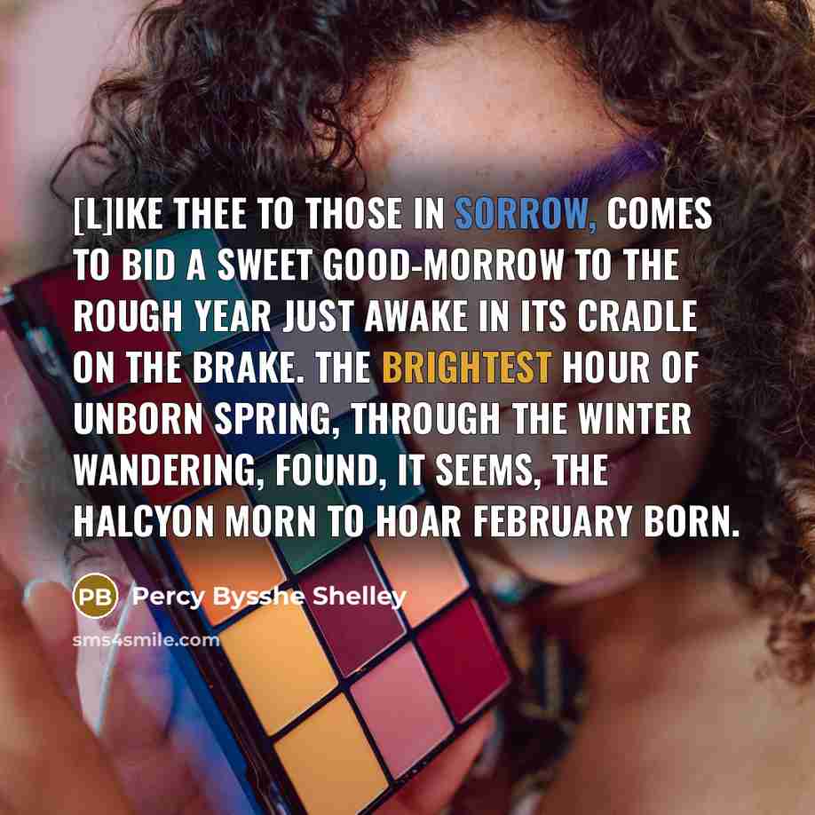 “[L]ike thee to those in sorrow, Comes to bid a sweet good-morrow To the rough year just awake In its cradle on the brake. The brightest hour of unborn Spring, Through the winter wandering, Found, it seems, the halcyon Morn To hoar February born.” quote by Percy Bysshe Shelley