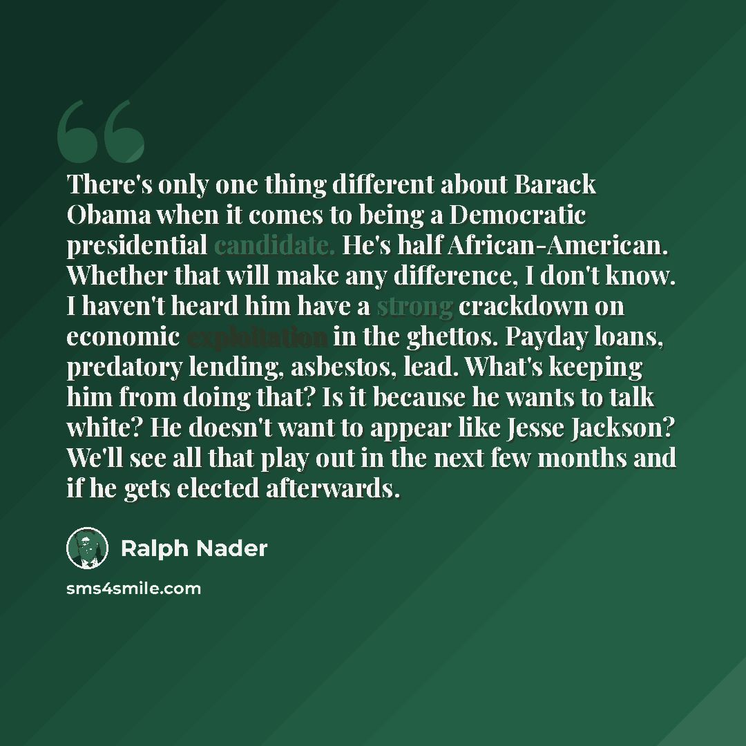 “There's only one thing different about Barack Obama when it comes to being a Democratic presidential candidate. He's half African-American. Whether that will make any difference, I don't know. I haven't heard him have a strong crackdown on economic exploitation in the ghettos. Payday loans…” quote by Ralph Nader
