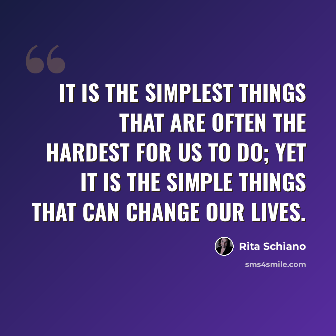 “It is the simplest things that are often the hardest for us to do; yet it is the simple things that can change our lives.” quote by Rita Schiano