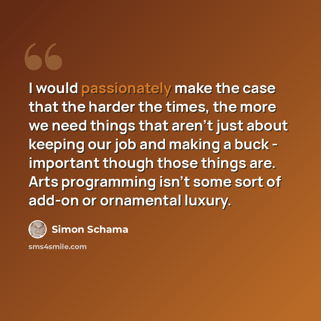 “I would passionately make the case that the harder the times, the more we need things that aren't just about keeping our job and making a buck - important though those things are. Arts programming isn't some sort of add-on or ornamental luxury.” quote by Simon Schama