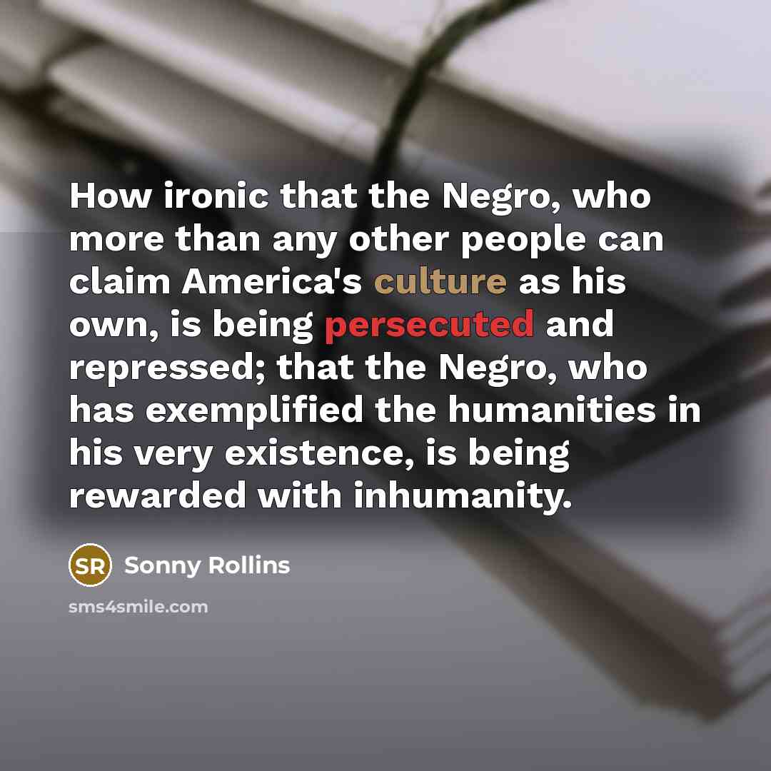 “How ironic that the Negro, who more than any other people can claim America's culture as his own, is being persecuted and repressed; that the Negro, who has exemplified the humanities in his very existence, is being rewarded with inhumanity.” quote by Sonny Rollins