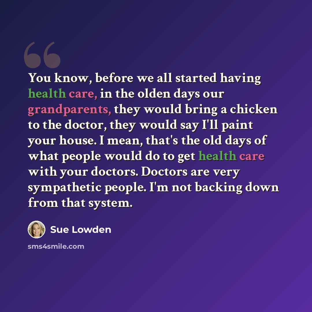 “You know, before we all started having health care, in the olden days our grandparents, they would bring a chicken to the doctor, they would say I'll paint your house. I mean, that's the old days of what people would do to get health care with your doctors. Doctors are very sympathetic people. I'm…” quote by Sue Lowden