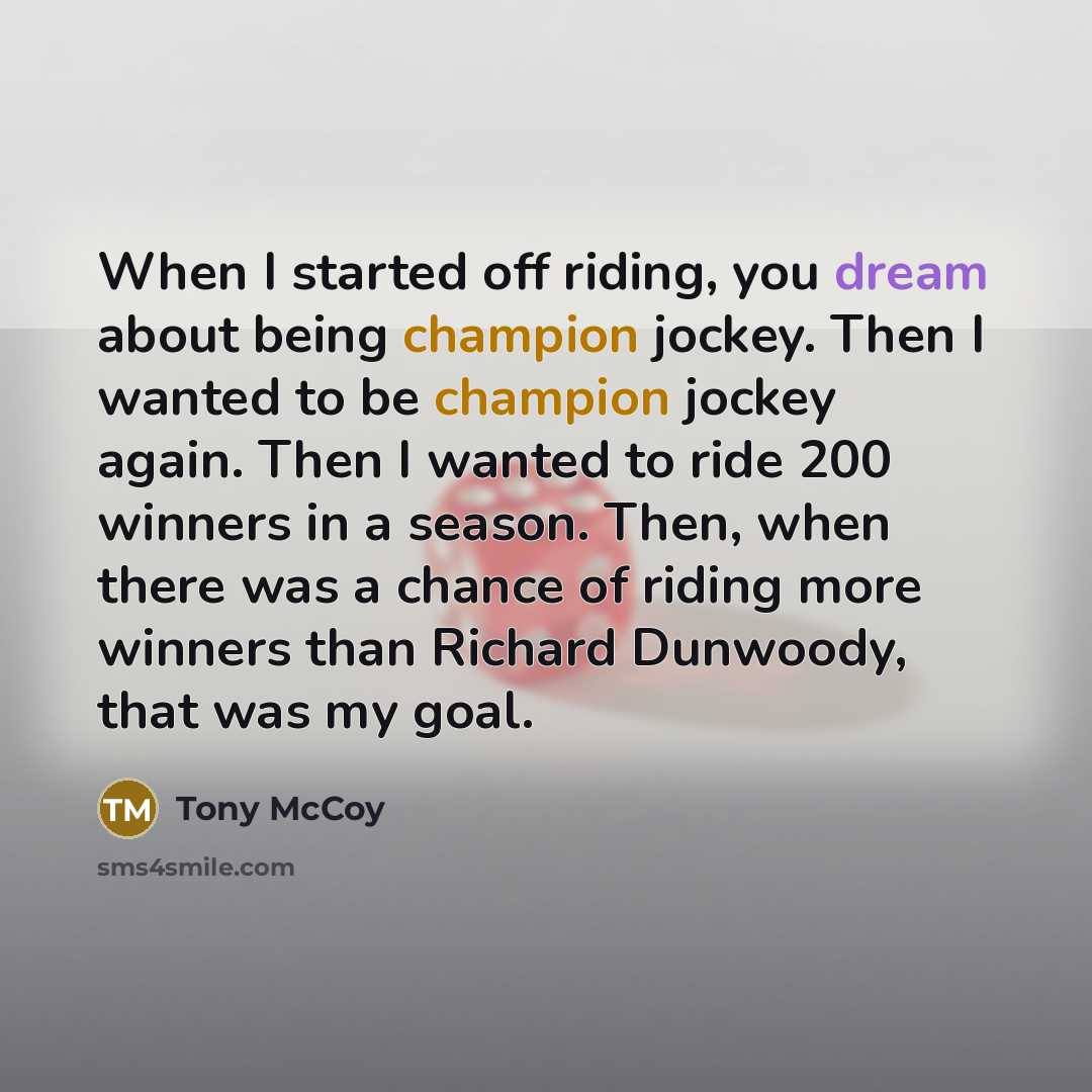 “When I started off riding, you dream about being champion jockey. Then I wanted to be champion jockey again. Then I wanted to ride 200 winners in a season. Then, when there was a chance of riding more winners than Richard Dunwoody, that was my goal.” quote by Tony McCoy