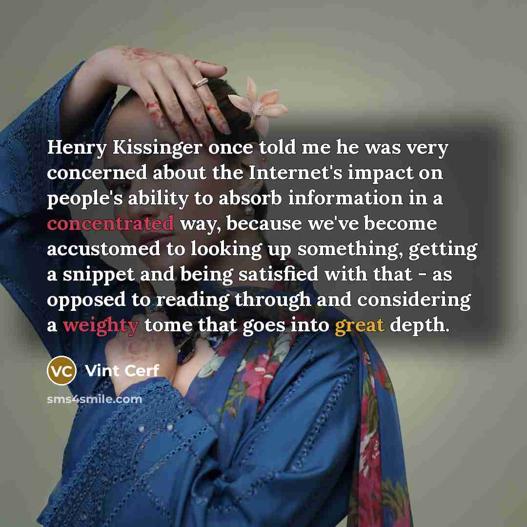 “Henry Kissinger once told me he was very concerned about the Internet's impact on people's ability to absorb information in a concentrated way, because we've become accustomed to looking up something, getting a snippet and being satisfied with that - as opposed to reading through and considering a…” quote by Vint Cerf